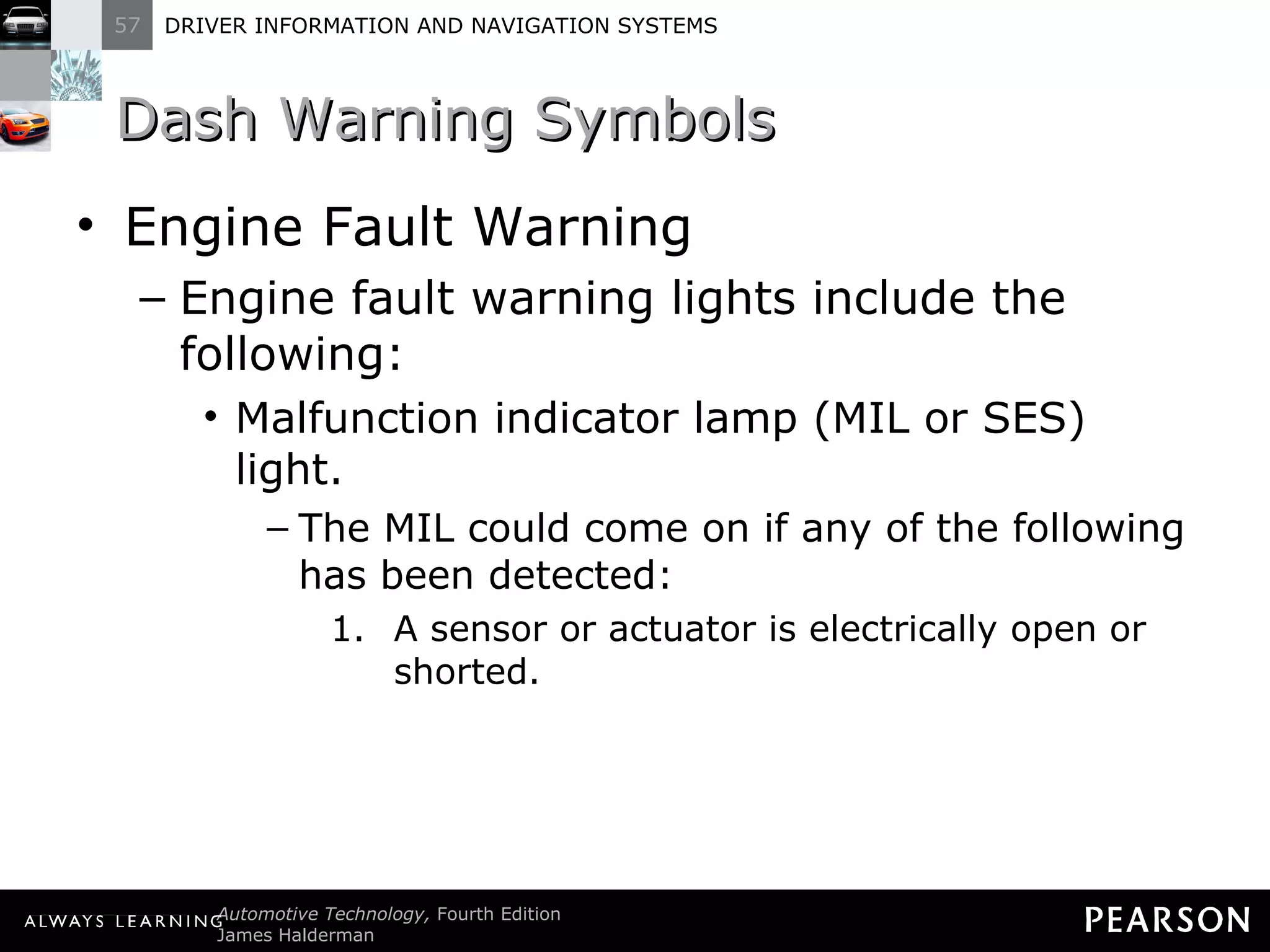 Dash Warning Symbols Engine Fault Warning Engine fault warning lights include the following: Malfunction indicator lamp (MIL or SES) light. The MIL could come on if any of the following has been detected: A sensor or actuator is electrically open or shorted. 