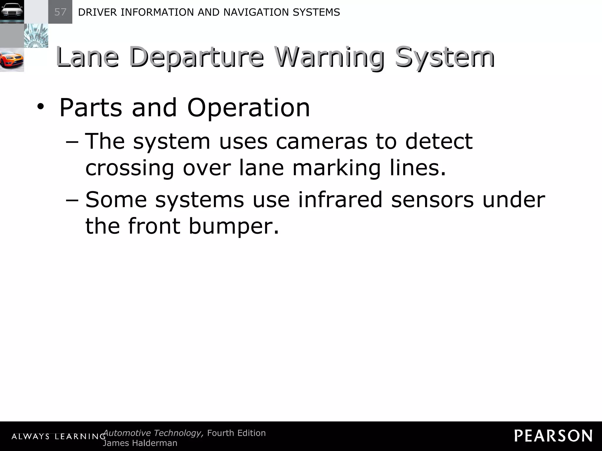 Lane Departure Warning System Parts and Operation The system uses cameras to detect crossing over lane marking lines. Some systems use infrared sensors under the front bumper. 