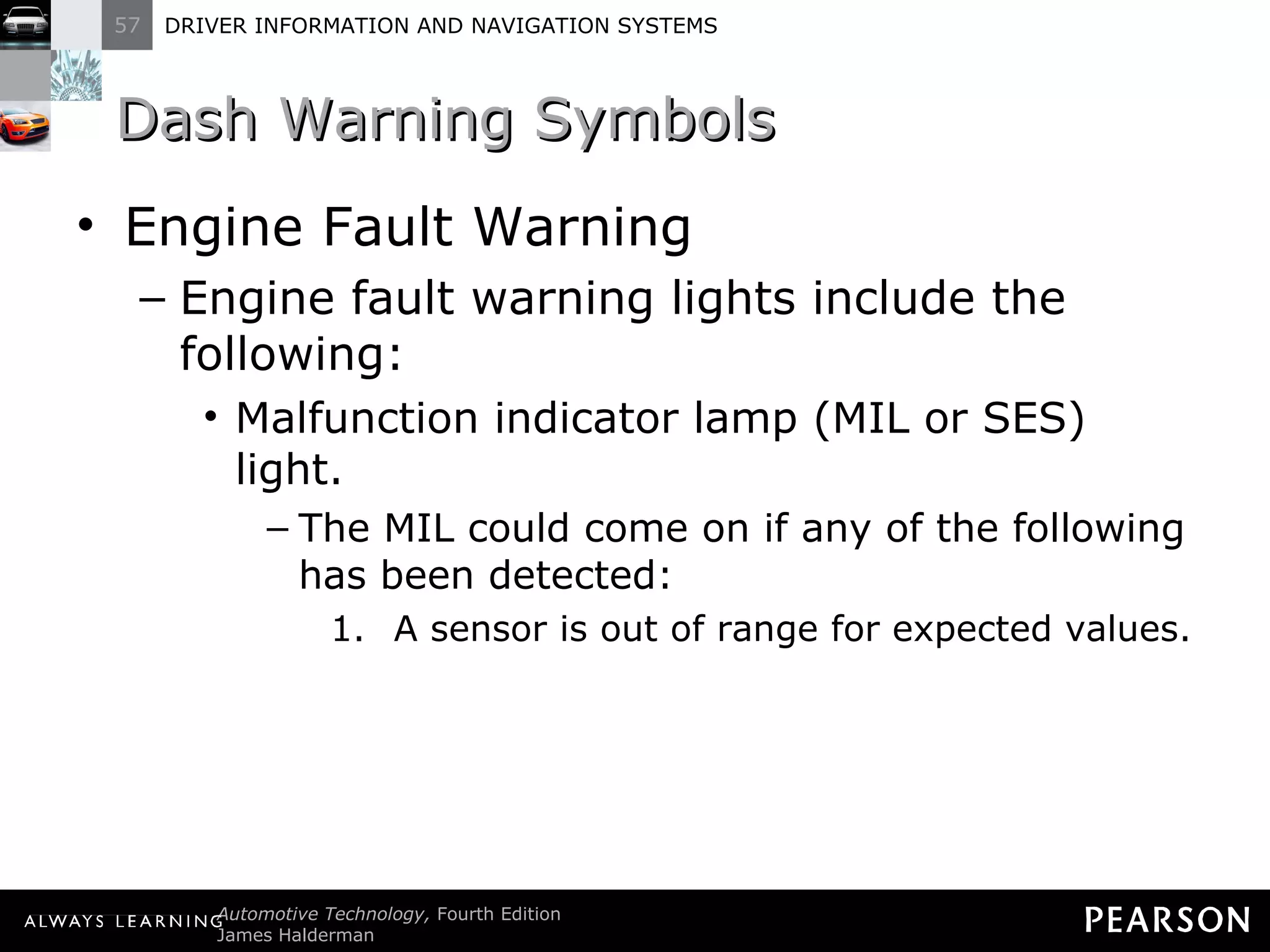 Dash Warning Symbols Engine Fault Warning Engine fault warning lights include the following: Malfunction indicator lamp (MIL or SES) light. The MIL could come on if any of the following has been detected: A sensor is out of range for expected values. 