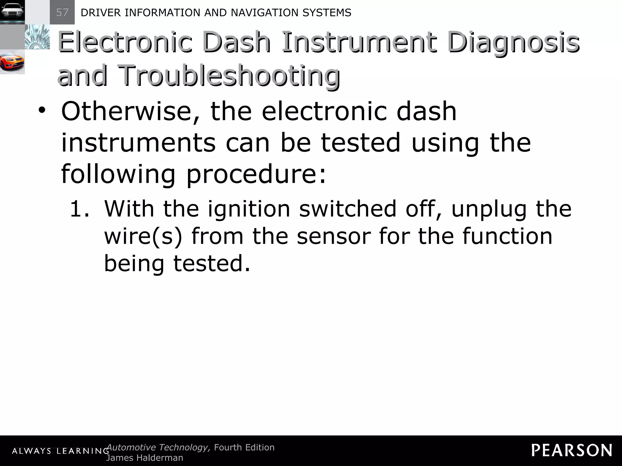 Electronic Dash Instrument Diagnosis and Troubleshooting  Otherwise, the electronic dash instruments can be tested using the following procedure: With the ignition switched off, unplug the wire(s) from the sensor for the function being tested.  
