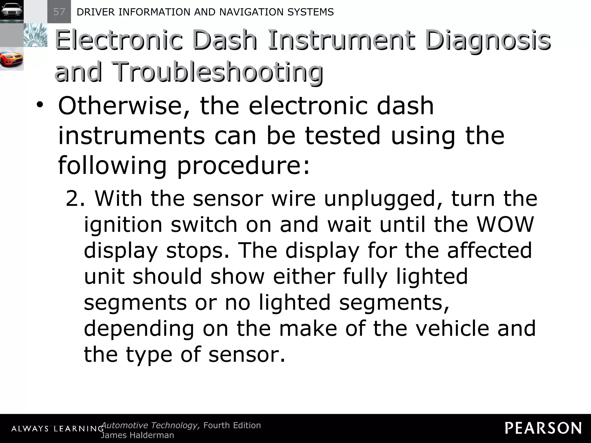 Electronic Dash Instrument Diagnosis and Troubleshooting Otherwise, the electronic dash instruments can be tested using the following procedure: 2. With the sensor wire unplugged, turn the ignition switch on and wait until the WOW display stops. The display for the affected unit should show either fully lighted segments or no lighted segments, depending on the make of the vehicle and the type of sensor. 