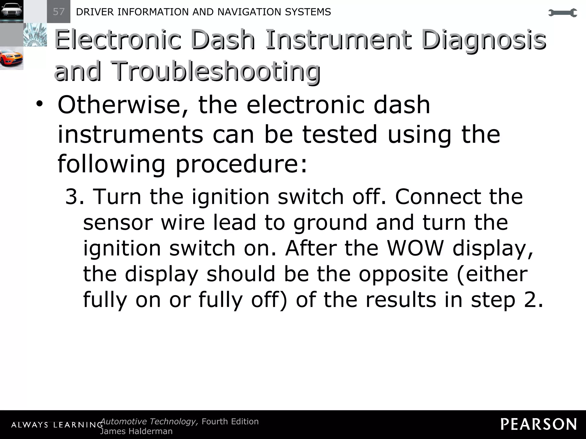Electronic Dash Instrument Diagnosis and Troubleshooting Otherwise, the electronic dash instruments can be tested using the following procedure: 3. Turn the ignition switch off. Connect the sensor wire lead to ground and turn the ignition switch on. After the WOW display, the display should be the opposite (either fully on or fully off) of the results in step 2. 