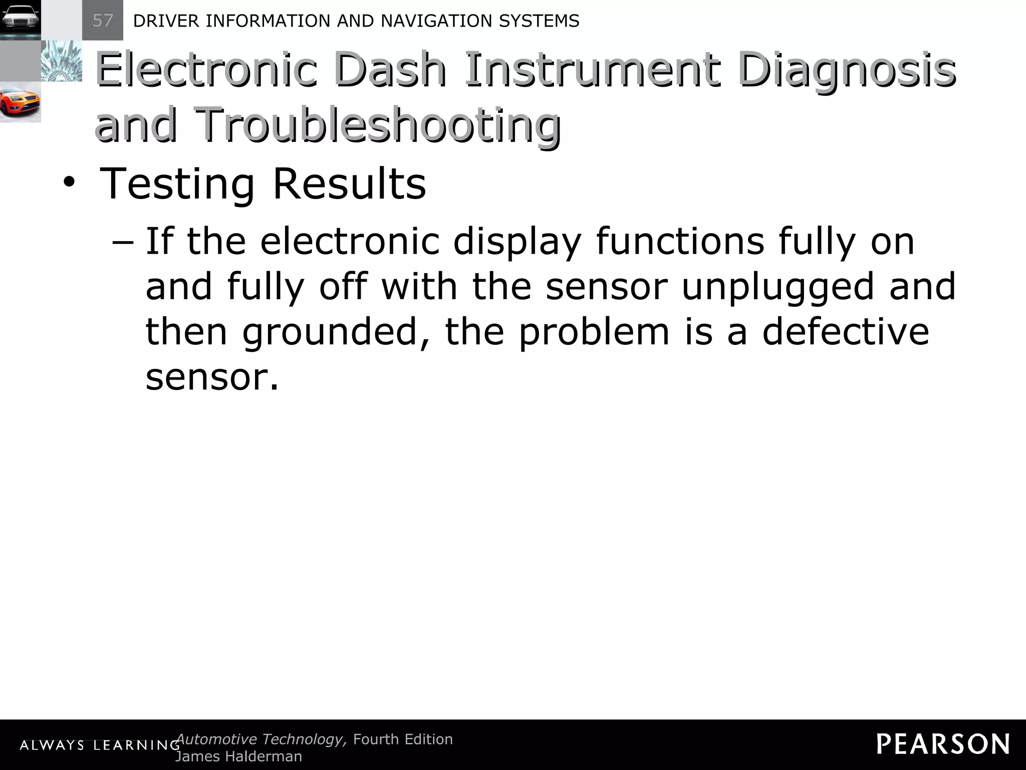 Electronic Dash Instrument Diagnosis and Troubleshooting  Testing Results If the electronic display functions fully on and fully off with the sensor unplugged and then grounded, the problem is a defective sensor. 