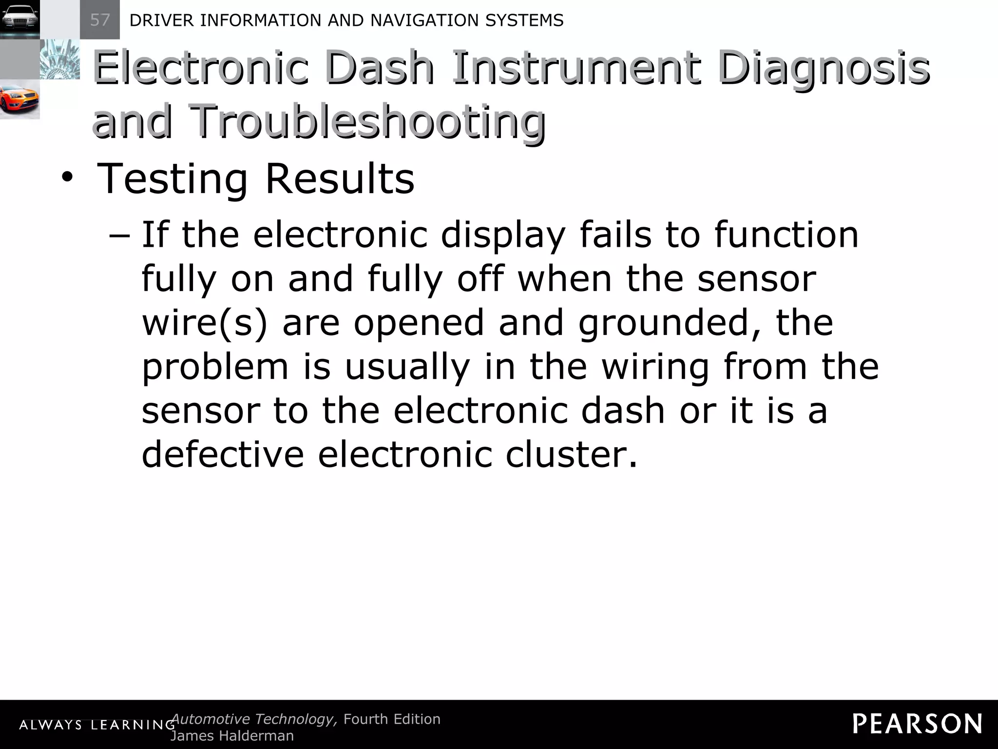 Electronic Dash Instrument Diagnosis and Troubleshooting  Testing Results If the electronic display fails to function fully on and fully off when the sensor wire(s) are opened and grounded, the problem is usually in the wiring from the sensor to the electronic dash or it is a defective electronic cluster. 