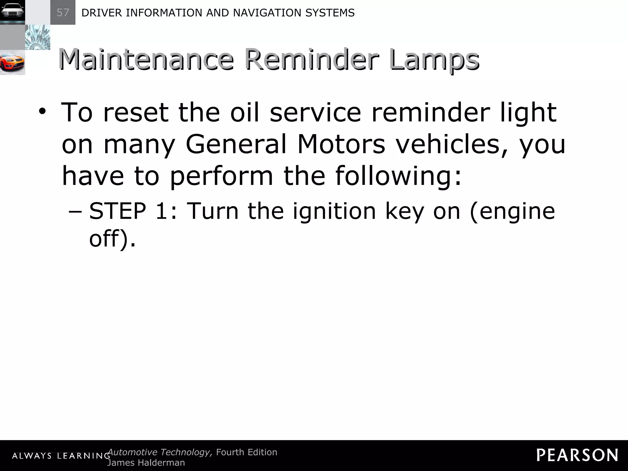 Maintenance Reminder Lamps  To reset the oil service reminder light on many General Motors vehicles, you have to perform the following: STEP 1: Turn the ignition key on (engine off). 