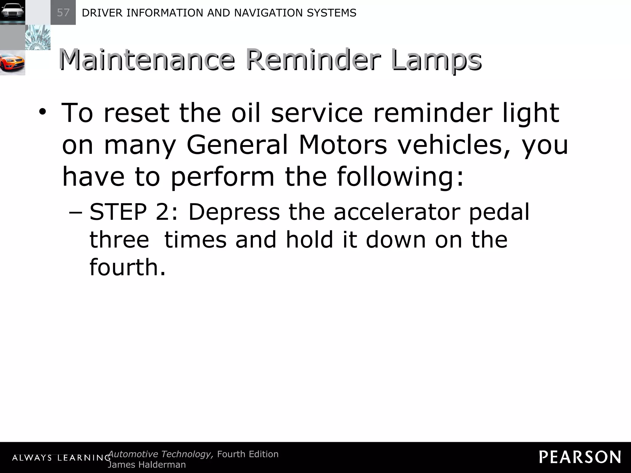 Maintenance Reminder Lamps  To reset the oil service reminder light on many General Motors vehicles, you have to perform the following: STEP 2: Depress the accelerator pedal three  times and hold it down on the fourth. 