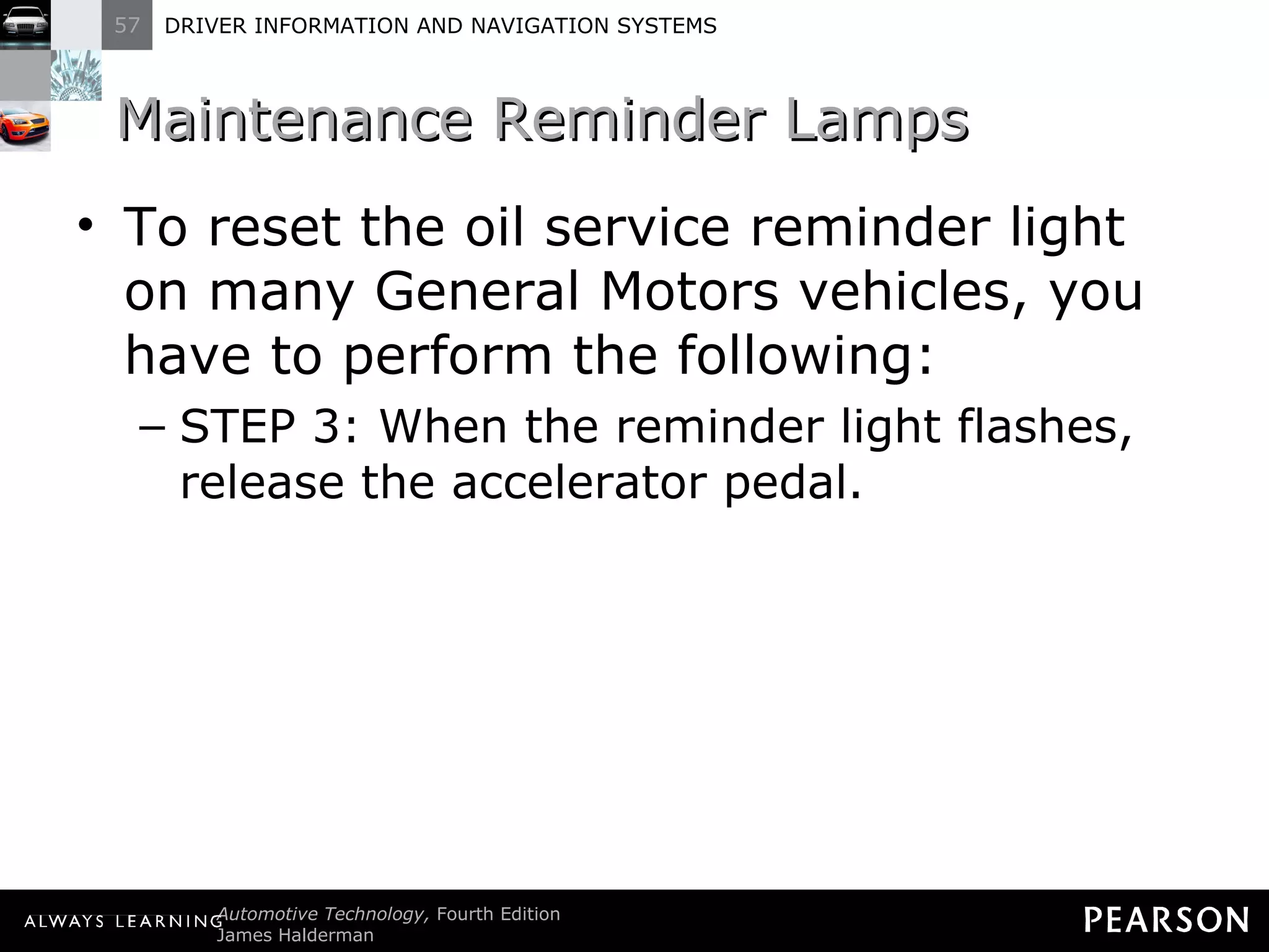 Maintenance Reminder Lamps  To reset the oil service reminder light on many General Motors vehicles, you have to perform the following: STEP 3: When the reminder light flashes, release the accelerator pedal. 