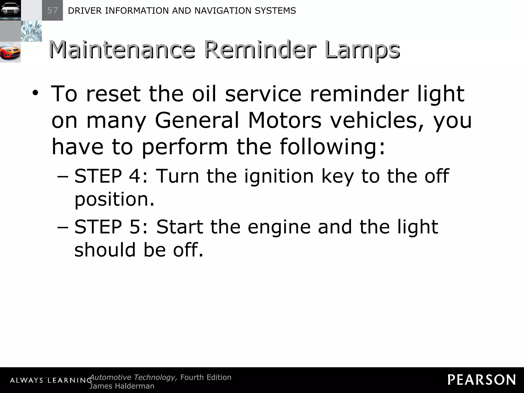 Maintenance Reminder Lamps  To reset the oil service reminder light on many General Motors vehicles, you have to perform the following: STEP 4: Turn the ignition key to the off position. STEP 5: Start the engine and the light should be off. 
