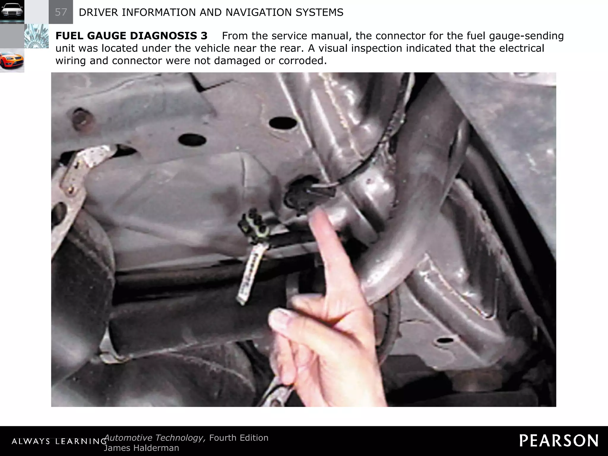 FUEL GAUGE DIAGNOSIS 3   From the service manual, the connector for the fuel gauge-sending unit was located under the vehicle near the rear. A visual inspection indicated that the electrical wiring and connector were not damaged or corroded. 