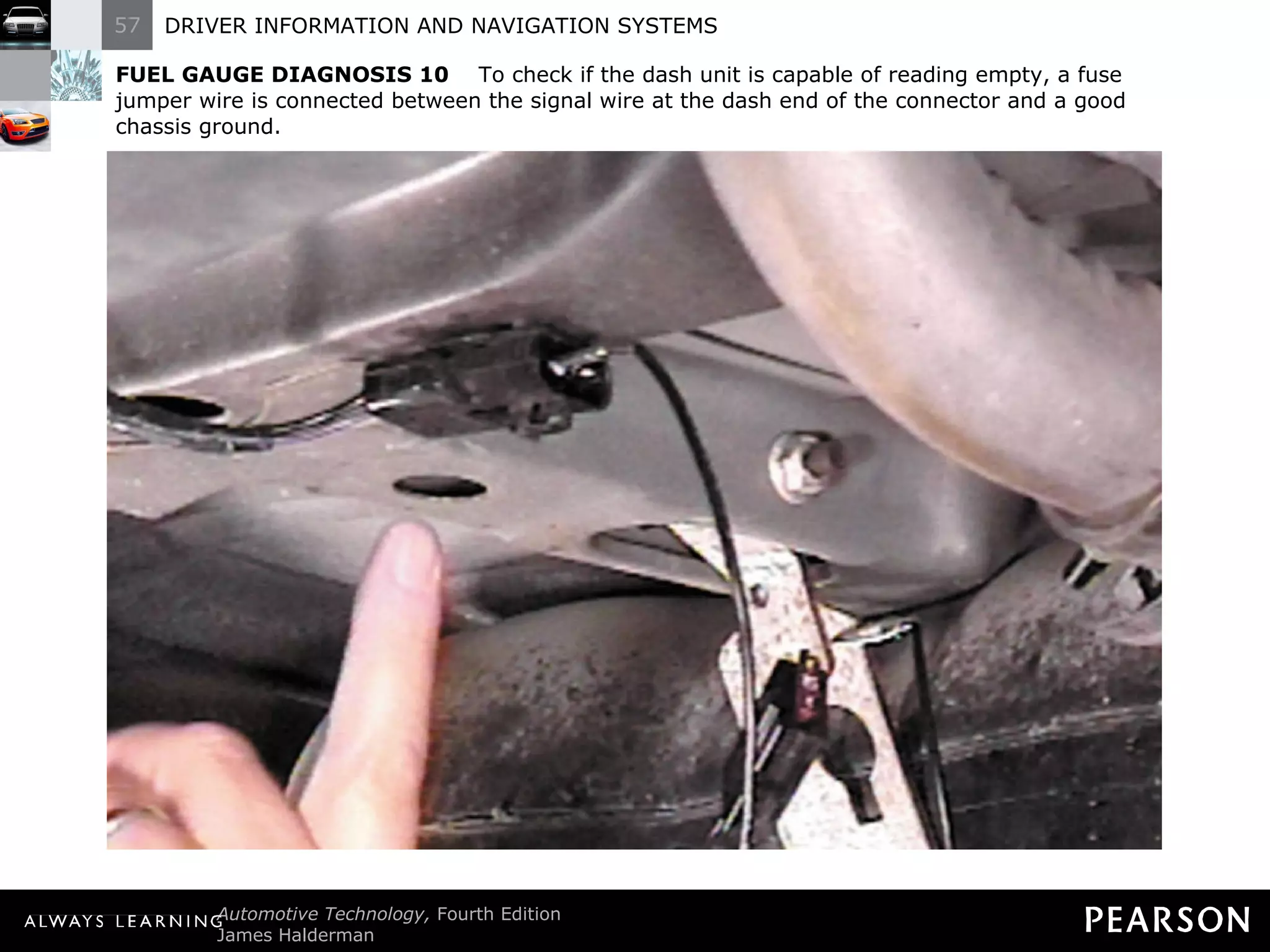 FUEL GAUGE DIAGNOSIS 10   To check if the dash unit is capable of reading empty, a fuse jumper wire is connected between the signal wire at the dash end of the connector and a good chassis ground. 