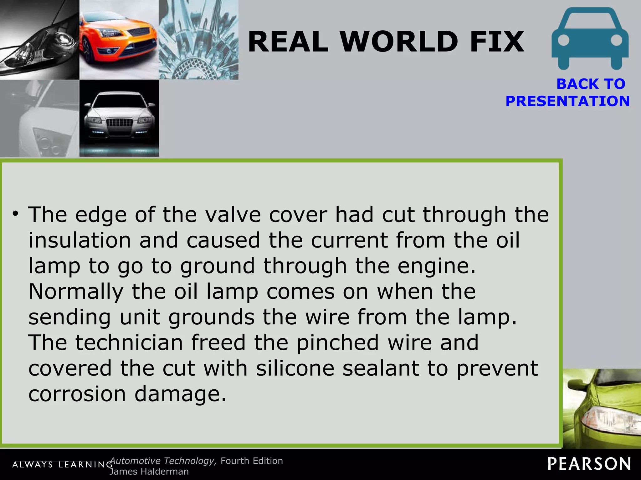 REAL WORLD FIX The Low Oil Pressure Story After replacing valve cover gaskets on a Chevrolet V-8, the technician discovered that the oil pressure warning lamp was on. After checking the oil level and finding everything else okay, the technician discovered a wire pinched under the valve cover. The wire went to the oil pressure sending unit. BACK TO  PRESENTATION The edge of the valve cover had cut through the insulation and caused the current from the oil lamp to go to ground through the engine. Normally the oil lamp comes on when the sending unit grounds the wire from the lamp. The technician freed the pinched wire and covered the cut with silicone sealant to prevent corrosion damage. 