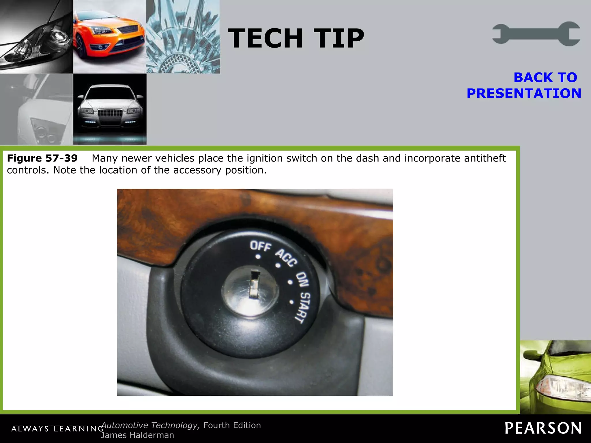 TECH TIP The Bulb Test Many ignition switches have six positions. Notice the bulb test position (between  “on” and “start”). When the ignition is turned to “on” (run), some dash warning lamps are illuminated. When the bulb test position is reached, additional dash warning lamps often are lighted. BACK TO  PRESENTATION Technicians use this ignition switch position to check the operation of fuses that protect various circuits. Dash warning lamps are not all powered by the same fuses. If an electrical component or circuit does not work, the power side (fuse) can be quickly checked by observing the operation of the dash lamps that have a common fuse with the problem circuit. Consult a wiring diagram for fuse information on the exact circuit being tested. Figure 57-38   Typical ignition switch positions. Notice the bulb check position between  “on” (run) and “start.” These inputs are often just voltage signal to the body control module and can be checked using a scan tool. Figure 57-39   Many newer vehicles place the ignition switch on the dash and incorporate antitheft controls. Note the location of the accessory position. 