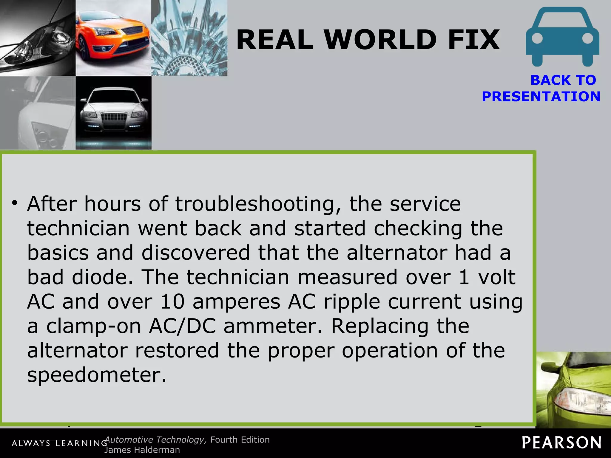 REAL WORLD FIX The Speedometer Works as if It Is a Tachometer The owner of a Lincoln Town Car complained that all of a sudden the speedometer needle went up and down with engine speed rather than vehicle speed. In fact, the speedometer needle went up and down with engine speed even though the gear selector was in  “park” and the vehicle was not moving.  BACK TO  PRESENTATION After hours of troubleshooting, the service technician went back and started checking the basics and discovered that the alternator had a bad diode. The technician measured over 1 volt AC and over 10 amperes AC ripple current using a clamp-on AC/DC ammeter. Replacing the alternator restored the proper operation of the speedometer. 