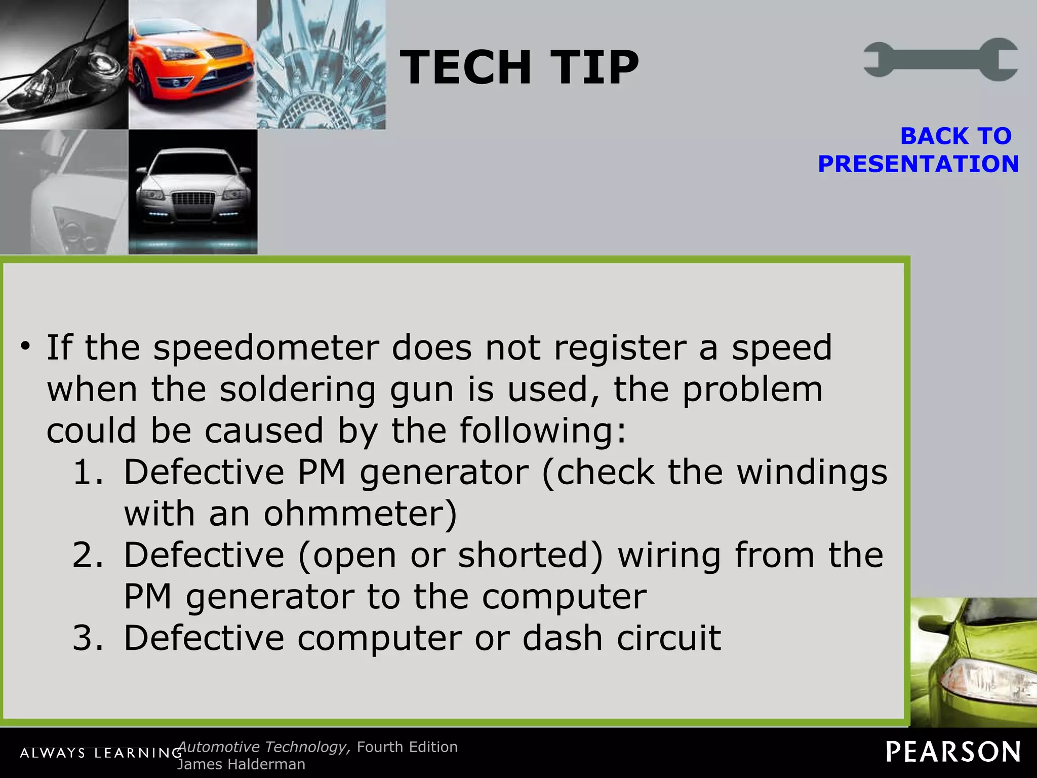 TECH TIP The Soldering Gun Trick Diagnosing problems with digital or electronic dash instruments can be difficult. Replacement parts generally are expensive and usually not returnable if installed in the vehicle. A popular trick that helps isolate the problem is to use a soldering gun near the PM generator. A PM generator contains a coil of wire. As the magnet inside revolves, a voltage is produced. It is the frequency of this voltage that the dash (or engine) computer uses to calculate vehicle speed. A soldering gun plugged into 110 volts AC will provide a strong varying magnetic field around the soldering gun. This magnetic field is constantly changing at the rate of 60 cycles per second. This frequency of the magnetic field induces a voltage in the windings of the PM generator. This induced voltage at 60 hertz (Hz) is converted by the computer circuits to a miles per hour (mph) reading on the dash. To test the electronic speedometer, turn the ignition to  “on” (engine off) and hold a soldering gun near the PM generator. CAUTION: The soldering gun tip can get hot, so hold it away from wiring or other components that may be damaged by the hot tip. If the PM generator, wiring, computer, and dash are okay, the speedometer should register a speed, usually 54 mph (87 km/h). If the speedometer does not work when the vehicle is driven, the problem is in the PM generator drive. If the speedometer does not register a speed when the soldering gun is used, the problem could be caused by the following: Defective PM generator (check the windings with an ohmmeter) Defective (open or shorted) wiring from the PM generator to the computer Defective computer or dash circuit BACK TO  PRESENTATION 