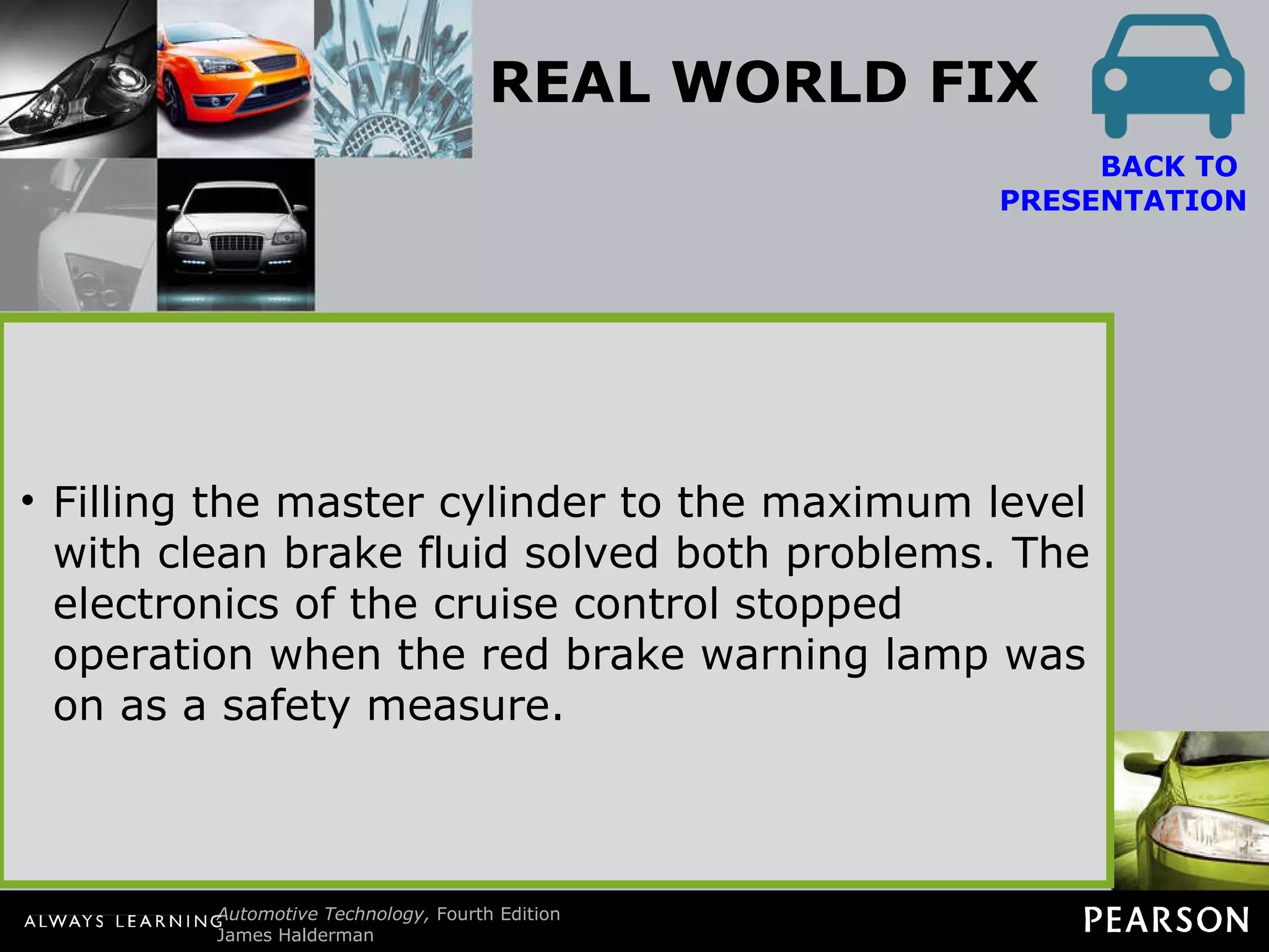 REAL WORLD FIX The Toyota Truck Story The owner of a Toyota truck complained that several electrical problems plagued the truck, including the following: The cruise (speed) control would kick out intermittently. The red brake warning lamp would come on, especially during cold weather.  BACK TO  PRESENTATION The owner had replaced the parking brake switch, thinking that was the cause of the red brake warning lamp coming on. An experienced technician checked the wiring diagram in service information. Checking the warning lamp circuit, the technician noticed that the same wire went to the brake fluid level sensor. The brake fluid was at the minimum level. Filling the master cylinder to the maximum level with clean brake fluid solved both problems. The electronics of the cruise control stopped operation when the red brake warning lamp was on as a safety measure. 