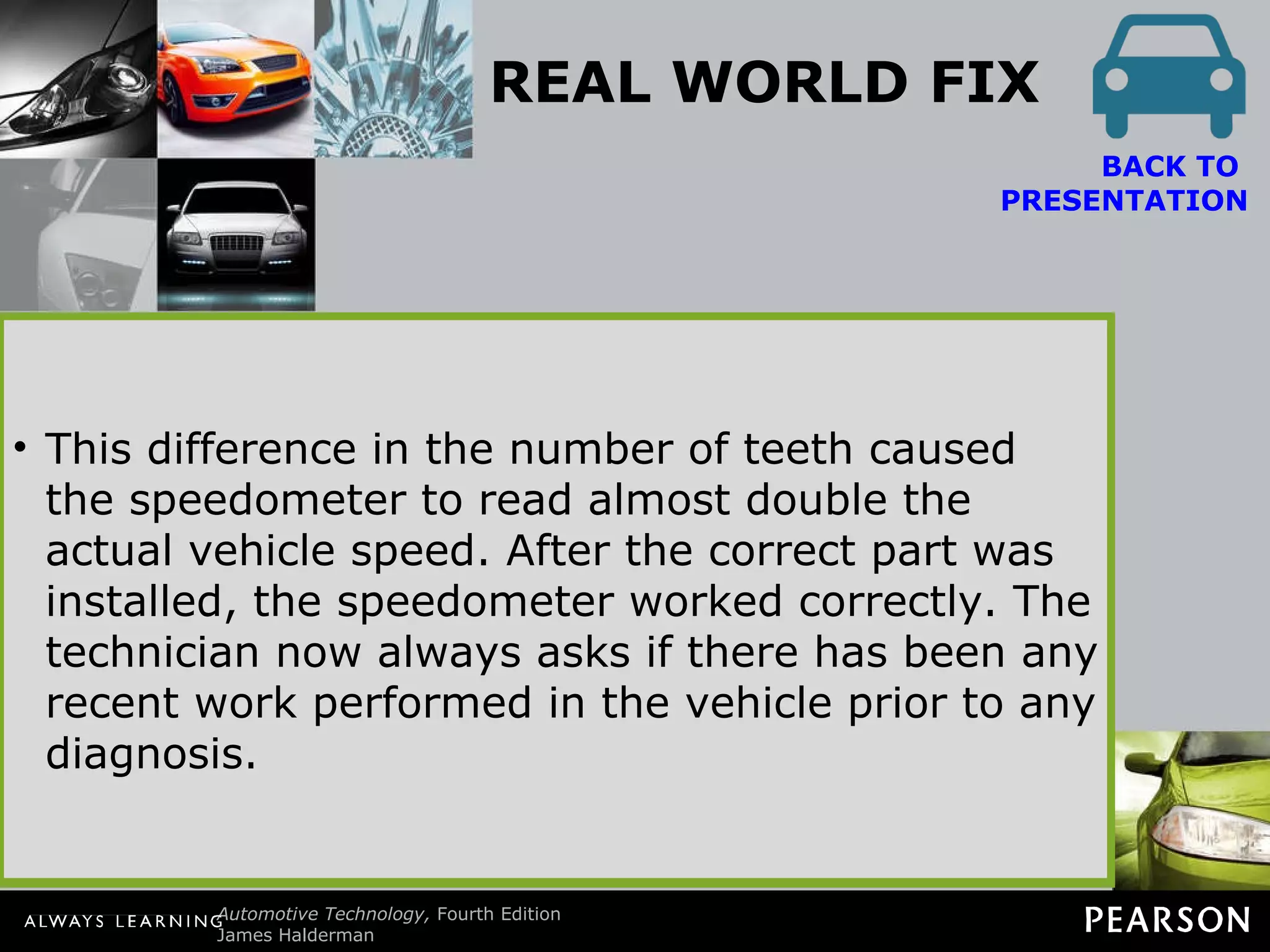 REAL WORLD FIX Look for Previous Repairs A technician was asked to fix the speedometer on a Pontiac Grand Am that showed approximately double the actual speed. Previous repairs had included a new vehicle speed (VS) sensor and computer. Nothing made any difference. The customer stated that the problem happened all of a sudden. After hours of troubleshooting, the customer just happened to mention that the automatic transaxle had been repaired shortly before the speedometer problem. The root cause of the problem was discovered when the technician learned that a final drive assembly from a 4T60-E transaxle had been installed on the 3T-40 transaxle. The 4T60-E final drive assembly has 13 reluctor teeth whereas the 3T-40 has 7 teeth. This difference in the number of teeth caused the speedometer to read almost double the actual vehicle speed. After the correct part was installed, the speedometer worked correctly. The technician now always asks if there has been any recent work performed in the vehicle prior to any diagnosis. BACK TO  PRESENTATION 