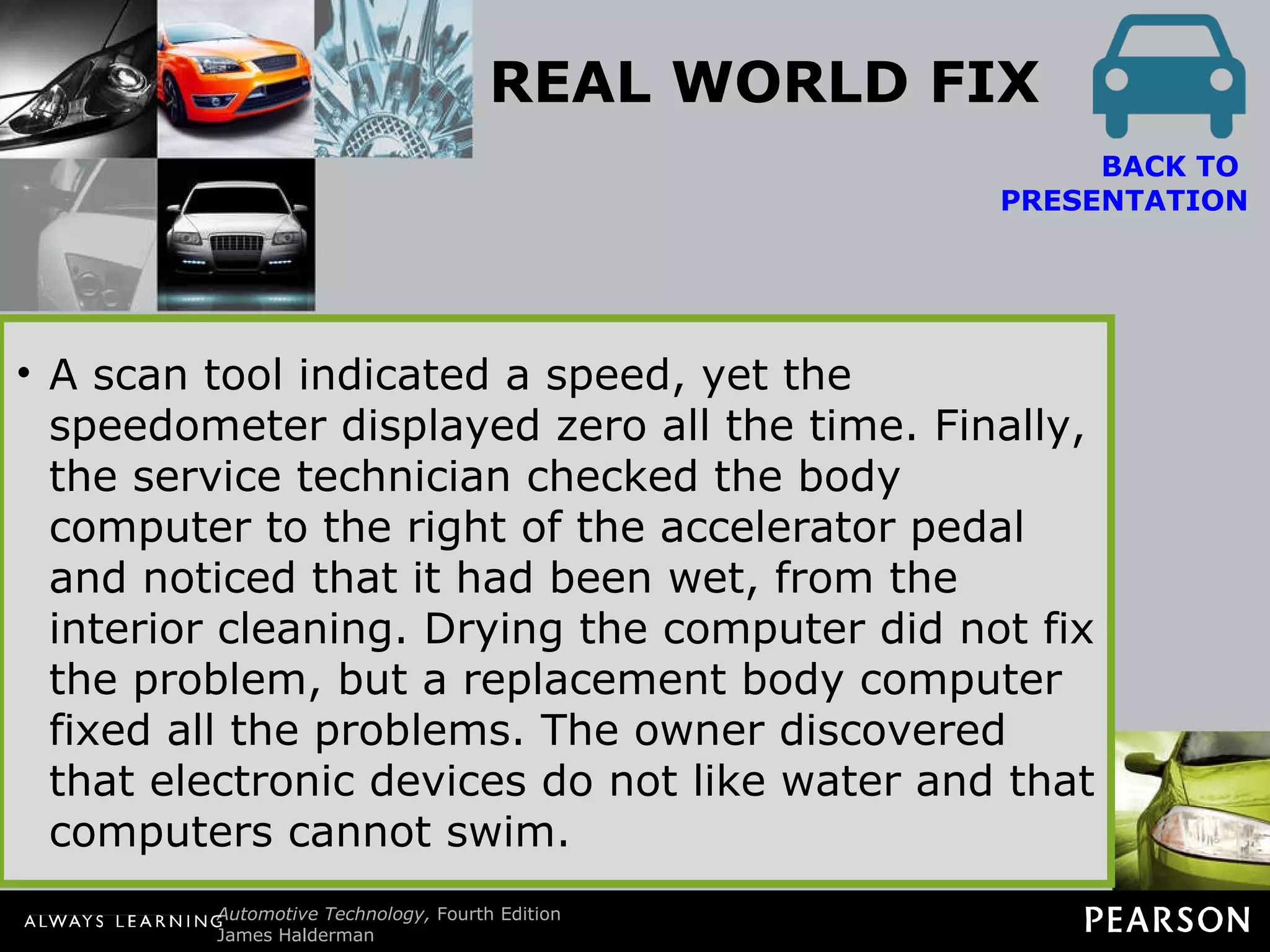 REAL WORLD FIX Electronic Devices Cannot Swim The owner of a Dodge minivan complained that after the vehicle was cleaned inside and outside, the temperature gauge, fuel gauge, and speedometer stopped working. The vehicle speed sensor was checked and found to be supplying a square wave signal that changed with vehicle speed.  BACK TO  PRESENTATION A scan tool indicated a speed, yet the speedometer displayed zero all the time. Finally, the service technician checked the body computer to the right of the accelerator pedal and noticed that it had been wet, from the interior cleaning. Drying the computer did not fix the problem, but a replacement body computer fixed all the problems. The owner discovered that electronic devices do not like water and that computers cannot swim. 