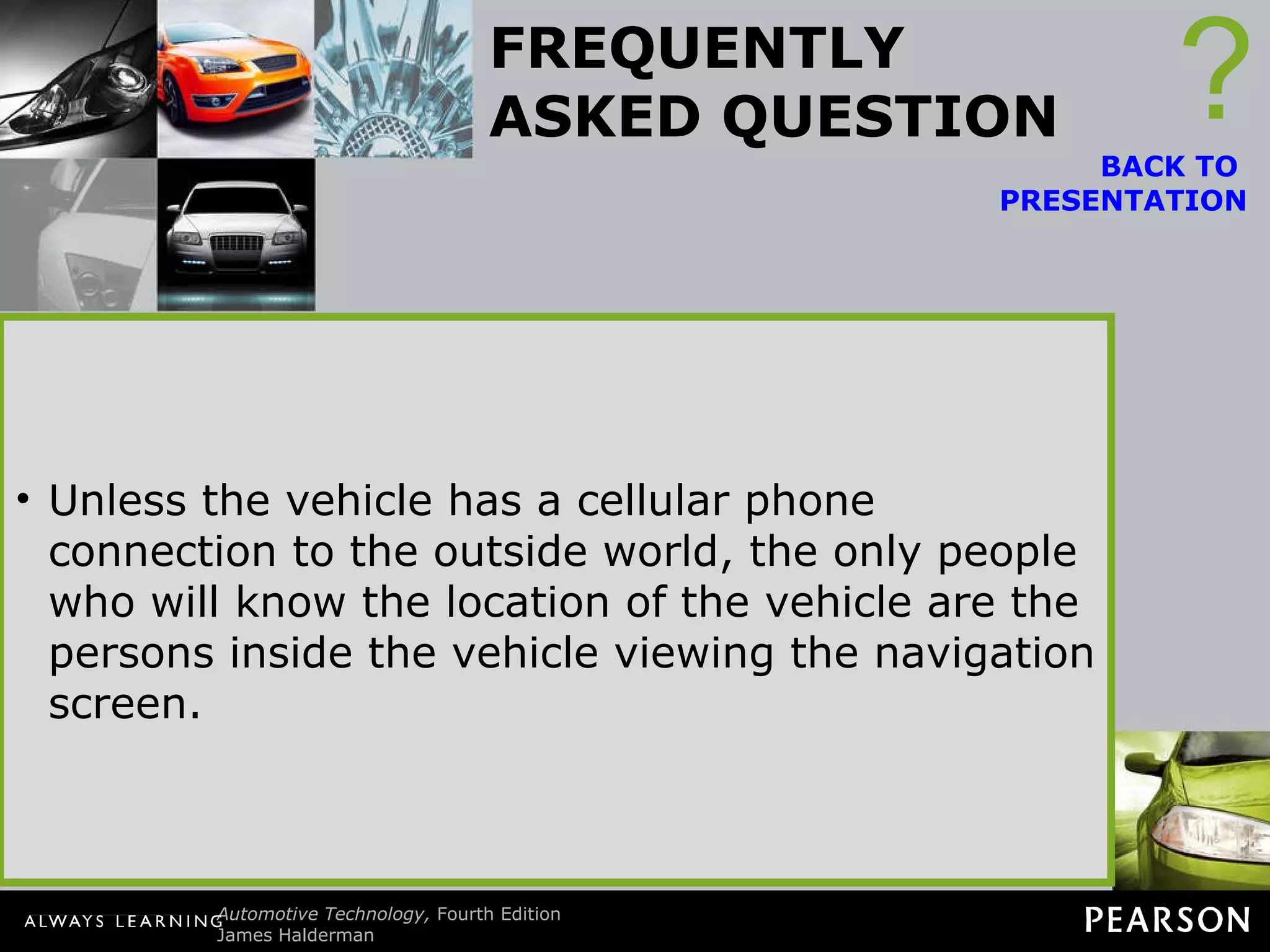 FREQUENTLY ASKED QUESTION Does the Government Know Where I Am? No. The navigation system uses signals from the satellites and uses the signals from three or more to determine position. If the vehicle is equipped with OnStar, then the vehicle position can be monitored by the use of the cellular telephone link to OnStar call centers. ? BACK TO  PRESENTATION Unless the vehicle has a cellular phone connection to the outside world, the only people who will know the location of the vehicle are the persons inside the vehicle viewing the navigation screen. 