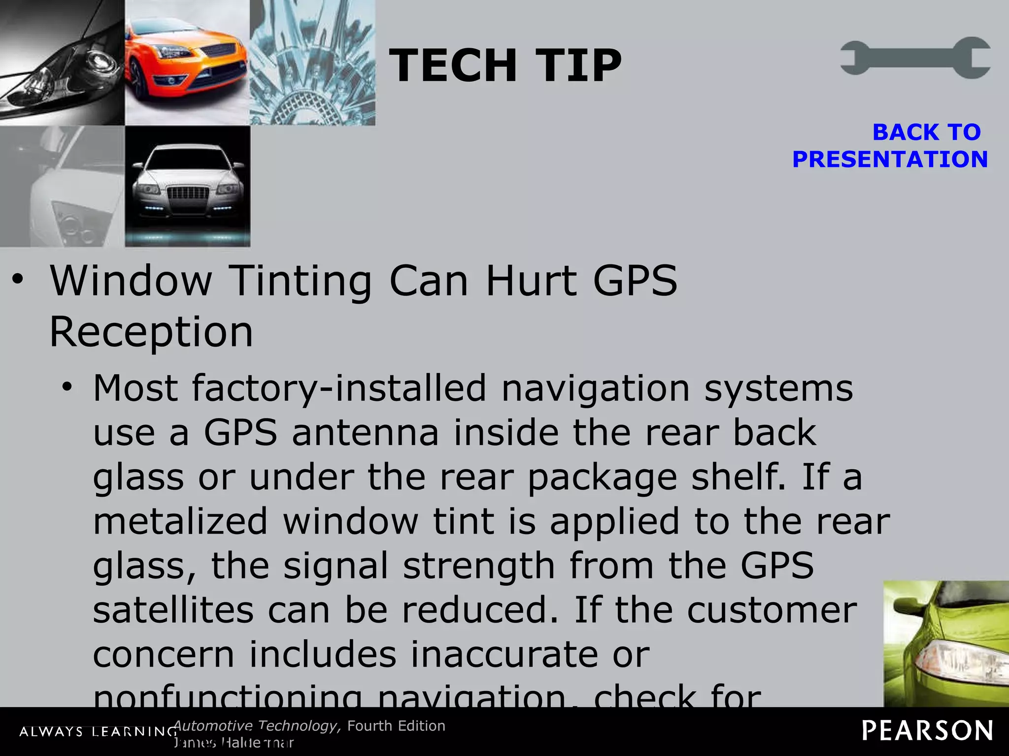 TECH TIP Window Tinting Can Hurt GPS Reception Most factory-installed navigation systems use a GPS antenna inside the rear back glass or under the rear package shelf. If a metalized window tint is applied to the rear glass, the signal strength from the GPS satellites can be reduced. If the customer concern includes inaccurate or nonfunctioning navigation, check for window tint.  BACK TO  PRESENTATION 