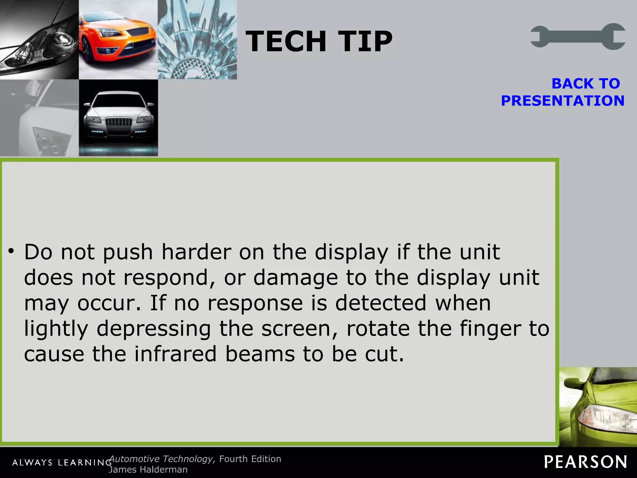 TECH TIP Touch Screen Tip Most vehicle navigation systems use a touch screen for use by the driver (or passenger) to input information or other on-screen prompts. Most touch screens use infrared beams projected from the top and bottom plus across the screen to form a grid. The system detects where on the screen a finger is located by the location of the beams that are cut. Do not push harder on the display if the unit does not respond, or damage to the display unit may occur. If no response is detected when lightly depressing the screen, rotate the finger to cause the infrared beams to be cut. BACK TO  PRESENTATION 
