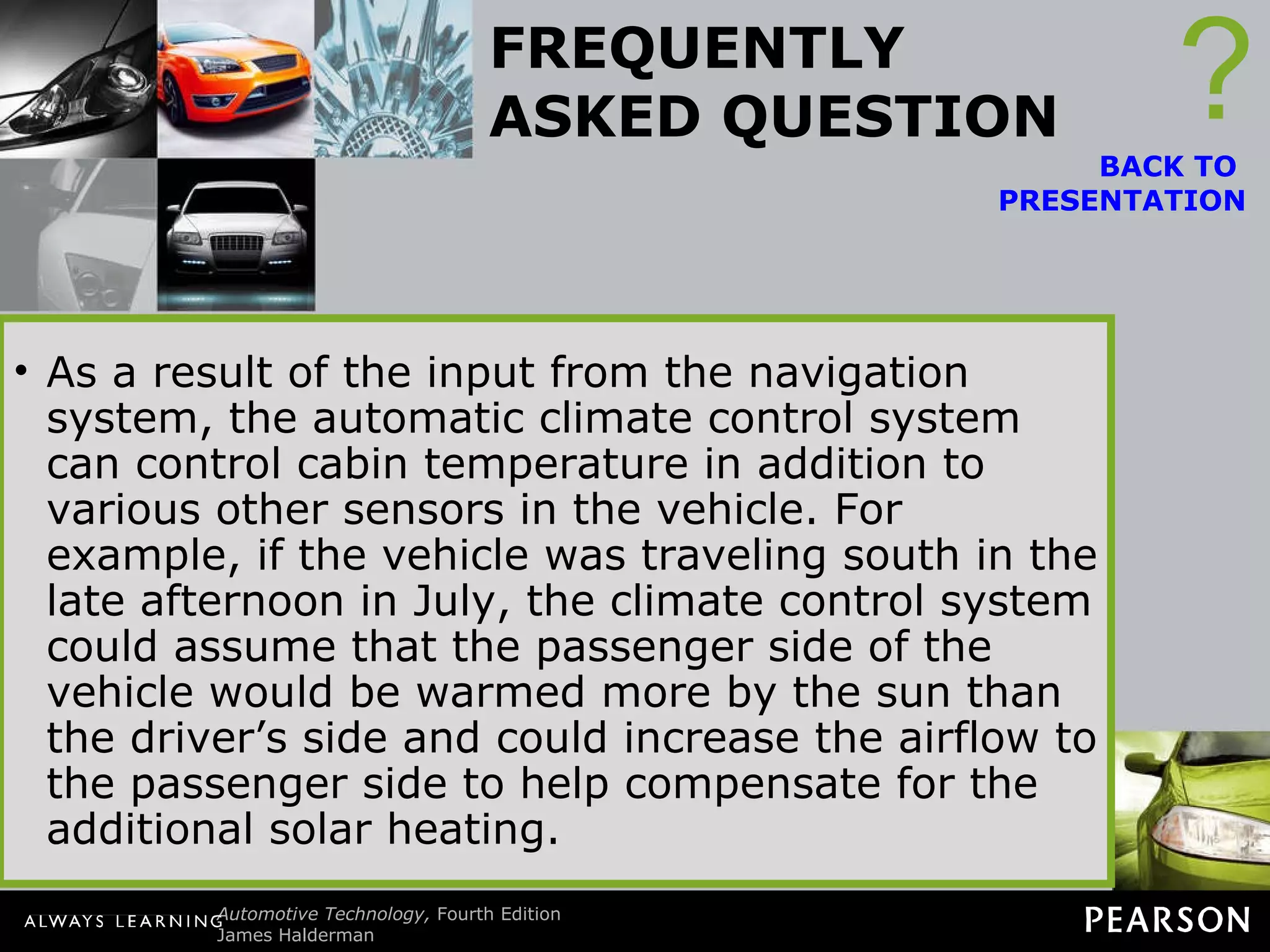 FREQUENTLY ASKED QUESTION What Is Navigation Enhanced Climate Control? Some vehicles, such as the Acura RL, use data from the navigation system to help control the automatic climate control system. Data about the location of the vehicle includes: ? Time and date. This information allows the automatic climate control system to determine where the sun is located. Direction of travel. The navigation system can also help the climate control system determine the direction of travel. As a result of the input from the navigation system, the automatic climate control system can control cabin temperature in addition to various other sensors in the vehicle. For example, if the vehicle was traveling south in the late afternoon in July, the climate control system could assume that the passenger side of the vehicle would be warmed more by the sun than the driver ’s side and could increase the airflow to the passenger side to help compensate for the additional solar heating. BACK TO  PRESENTATION 