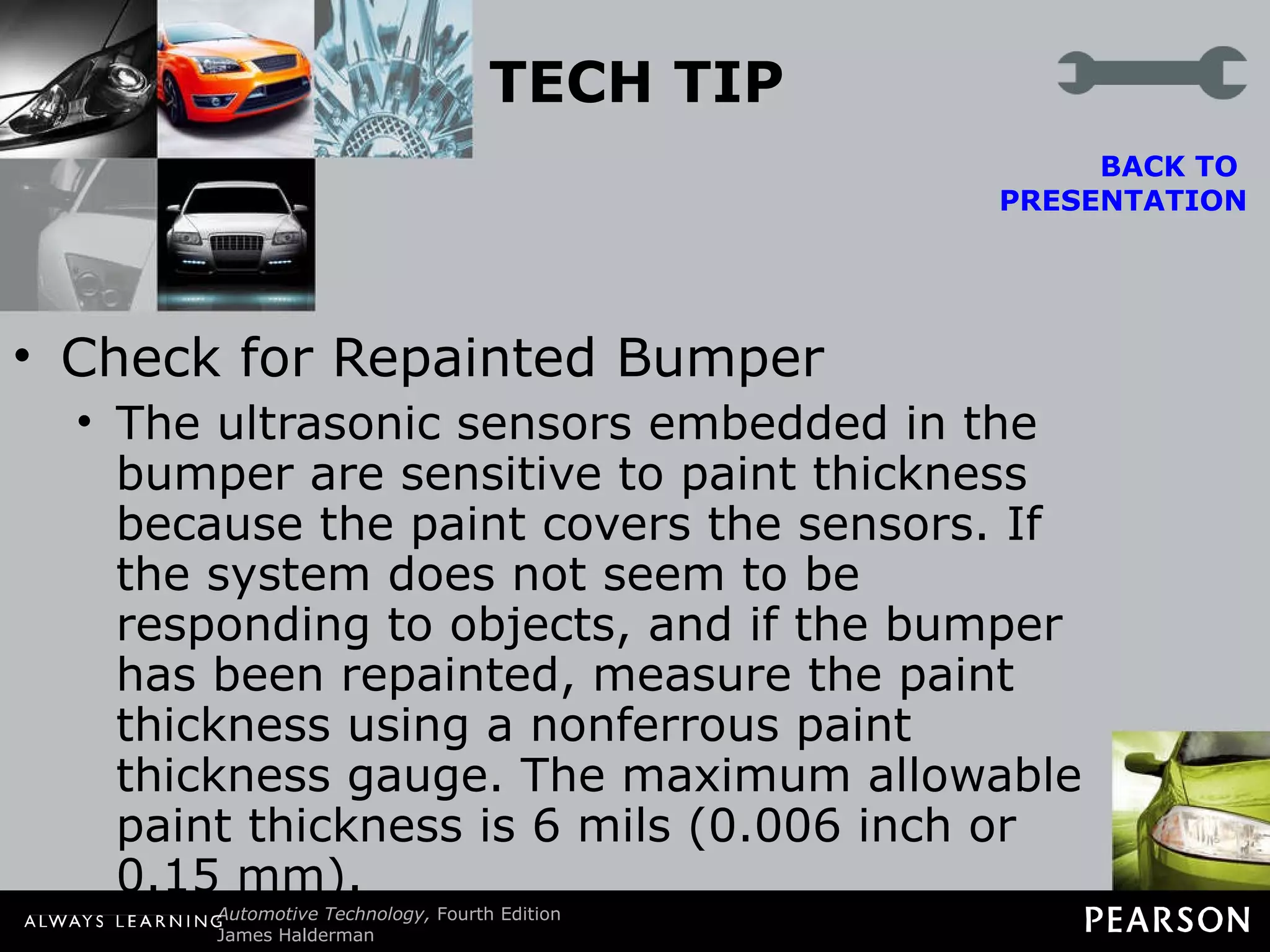 TECH TIP Check for Repainted Bumper The ultrasonic sensors embedded in the bumper are sensitive to paint thickness because the paint covers the sensors. If the system does not seem to be responding to objects, and if the bumper has been repainted, measure the paint thickness using a nonferrous paint thickness gauge. The maximum allowable paint thickness is 6 mils (0.006 inch or 0.15 mm). BACK TO  PRESENTATION 