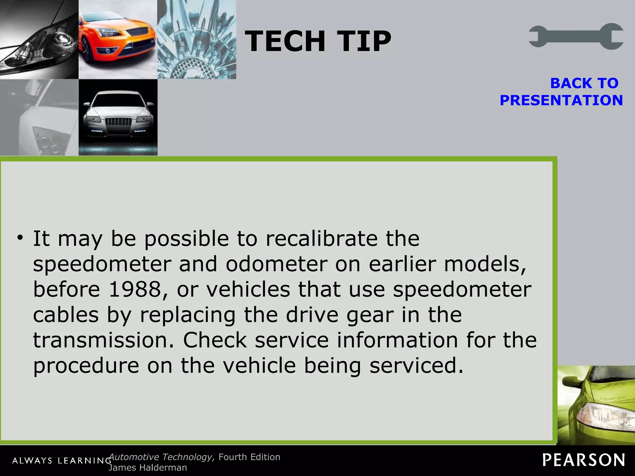 TECH TIP Keep Stock Overall Tire Diameter Whenever larger (or smaller) wheels or tires are installed, the speedometer and odometer calibration are also thrown off. This can be summarized as follows: Larger diameter tires. The speed showing on the speedometer is slower than the actual speed. The odometer reading will show fewer miles than actual. BACK TO  PRESENTATION Smaller diameter tires. The speed showing on the speedometer is faster than the actual speed. The odometer reading will show more miles than actual. General Motors trucks can be recalibrated with a recalibration kit (1988–1991) or with a replacement controller assembly called a digital ratio adapter controller (DRAC) located under the dash. It may be possible to recalibrate the speedometer and odometer on earlier models, before 1988, or vehicles that use speedometer cables by replacing the drive gear in the transmission. Check service information for the procedure on the vehicle being serviced. 