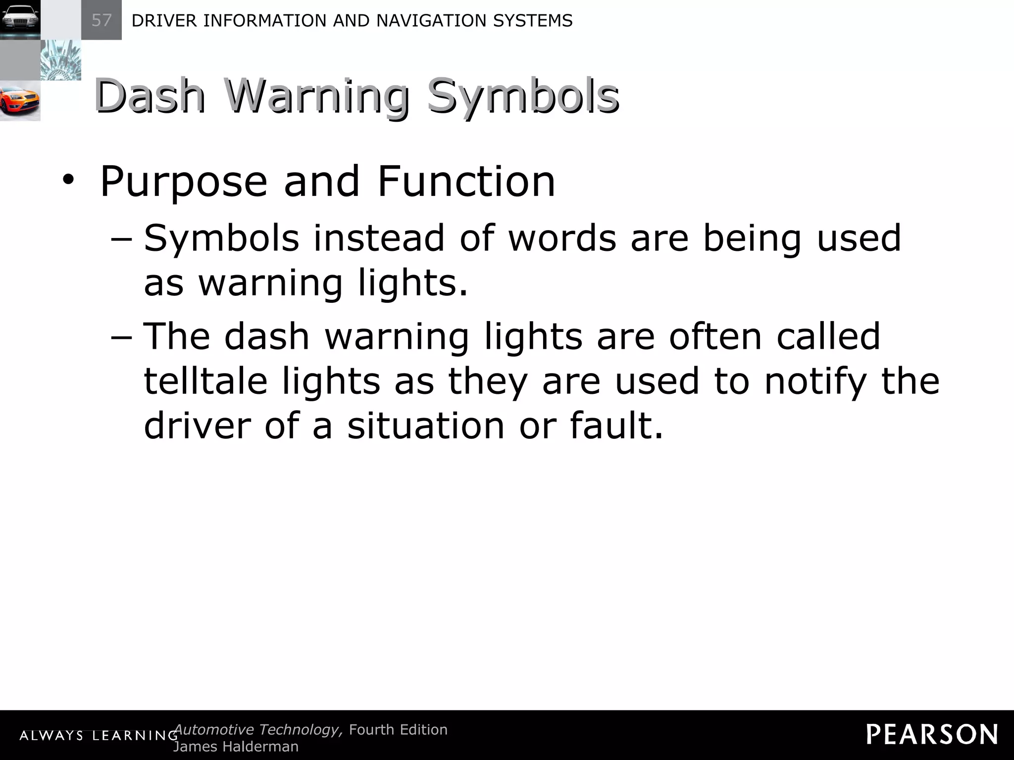 Dash Warning Symbols Purpose and Function Symbols instead of words are being used as warning lights. The dash warning lights are often called telltale lights as they are used to notify the driver of a situation or fault. 