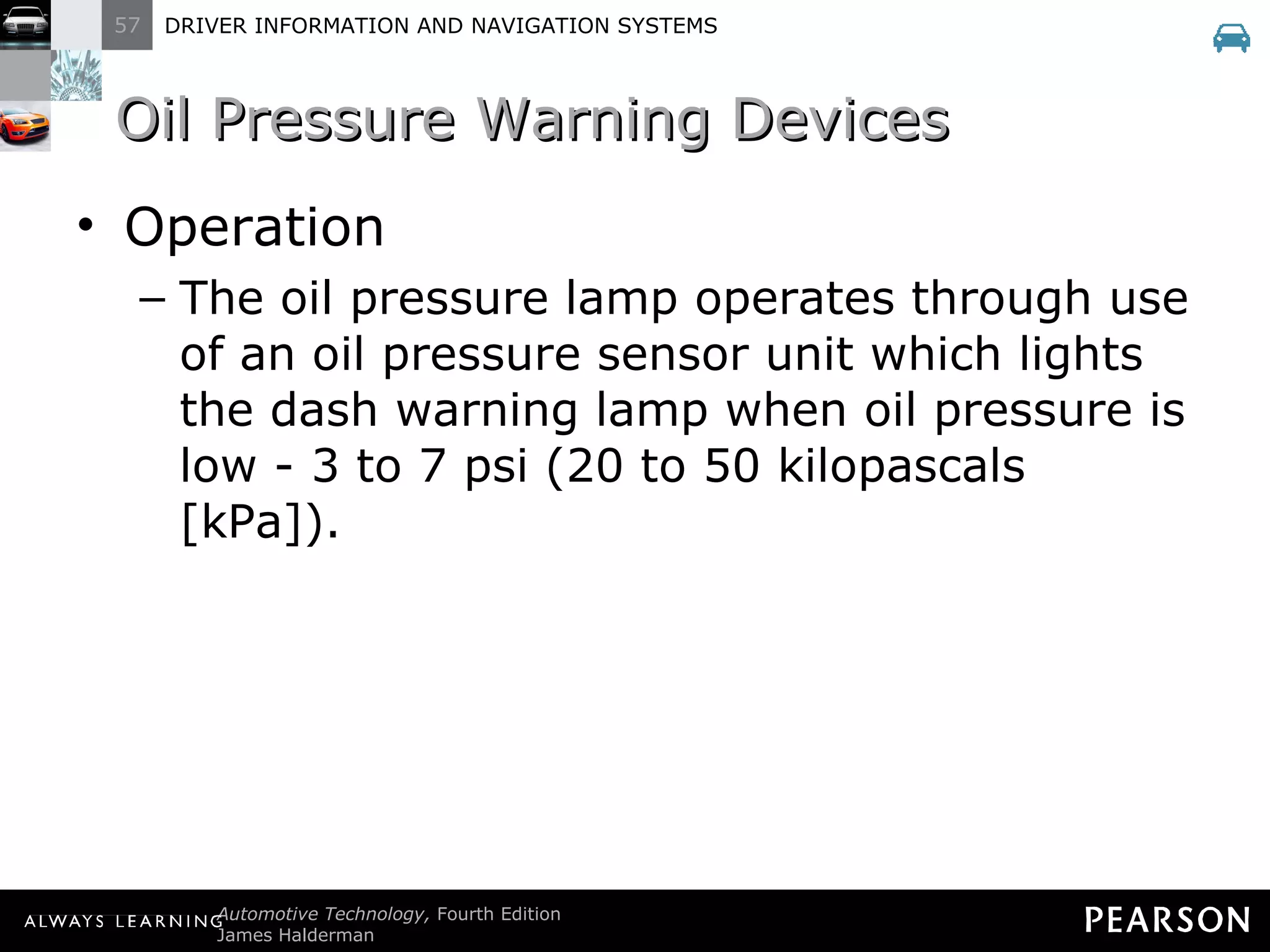 Oil Pressure Warning Devices Operation The oil pressure lamp operates through use of an oil pressure sensor unit which lights the dash warning lamp when oil pressure is low - 3 to 7 psi (20 to 50 kilopascals [kPa]). 