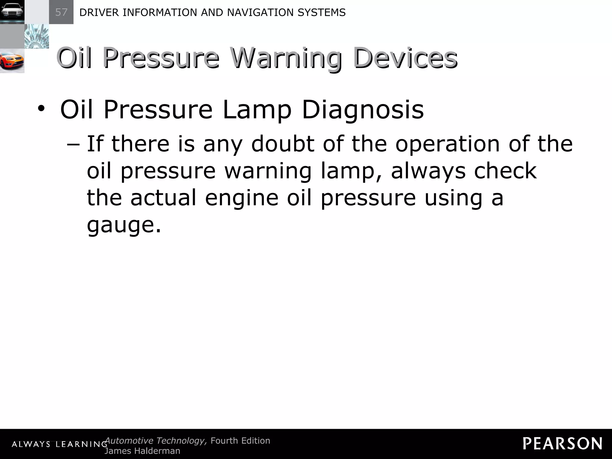 Oil Pressure Warning Devices  Oil Pressure Lamp Diagnosis If there is any doubt of the operation of the oil pressure warning lamp, always check the actual engine oil pressure using a gauge. 
