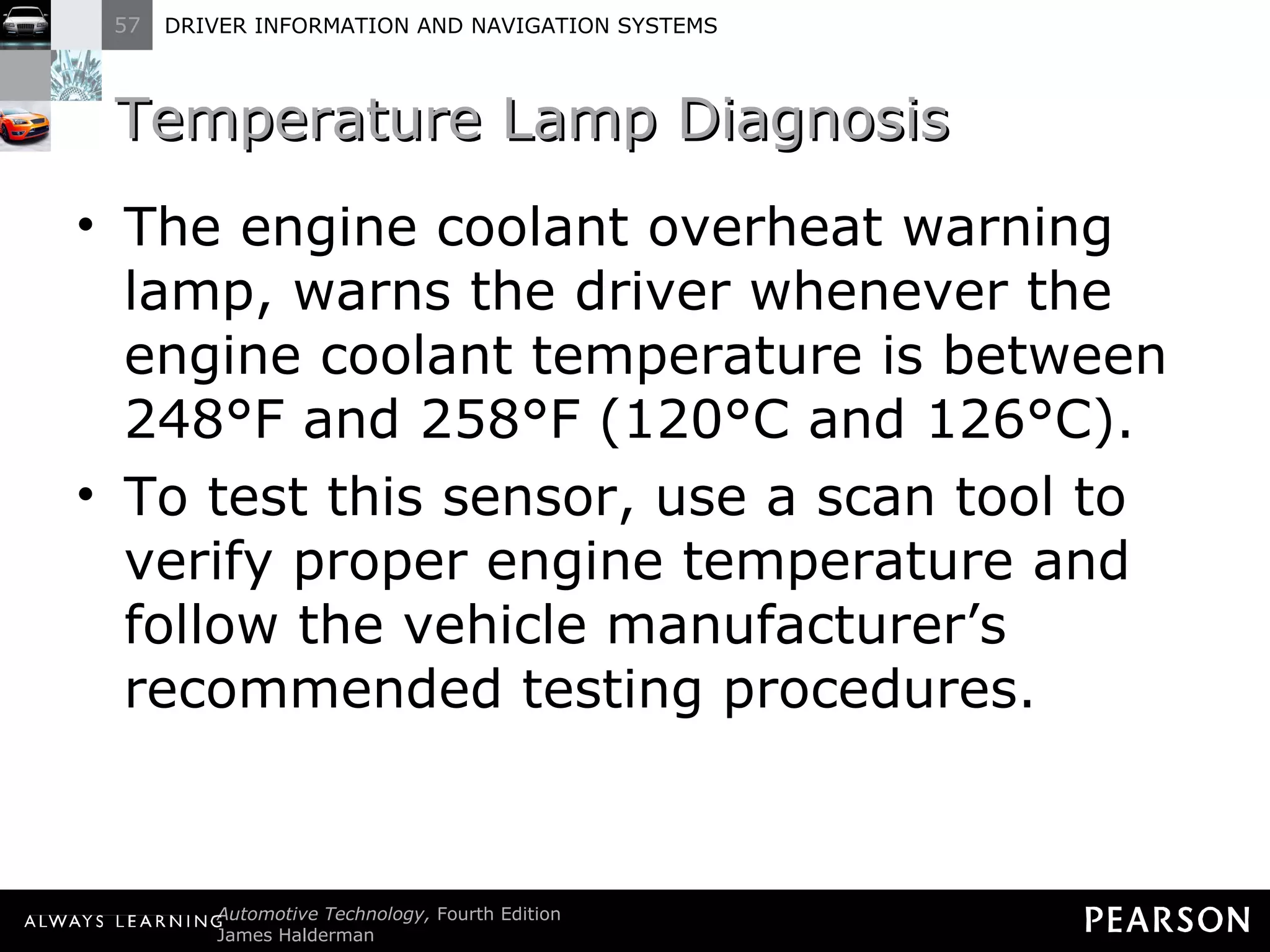 Temperature Lamp Diagnosis The engine coolant overheat warning lamp, warns the driver whenever the engine coolant temperature is between 248°F and 258°F (120°C and 126°C). To test this sensor, use a scan tool to verify proper engine temperature and follow the vehicle manufacturer ’s recommended testing procedures. 