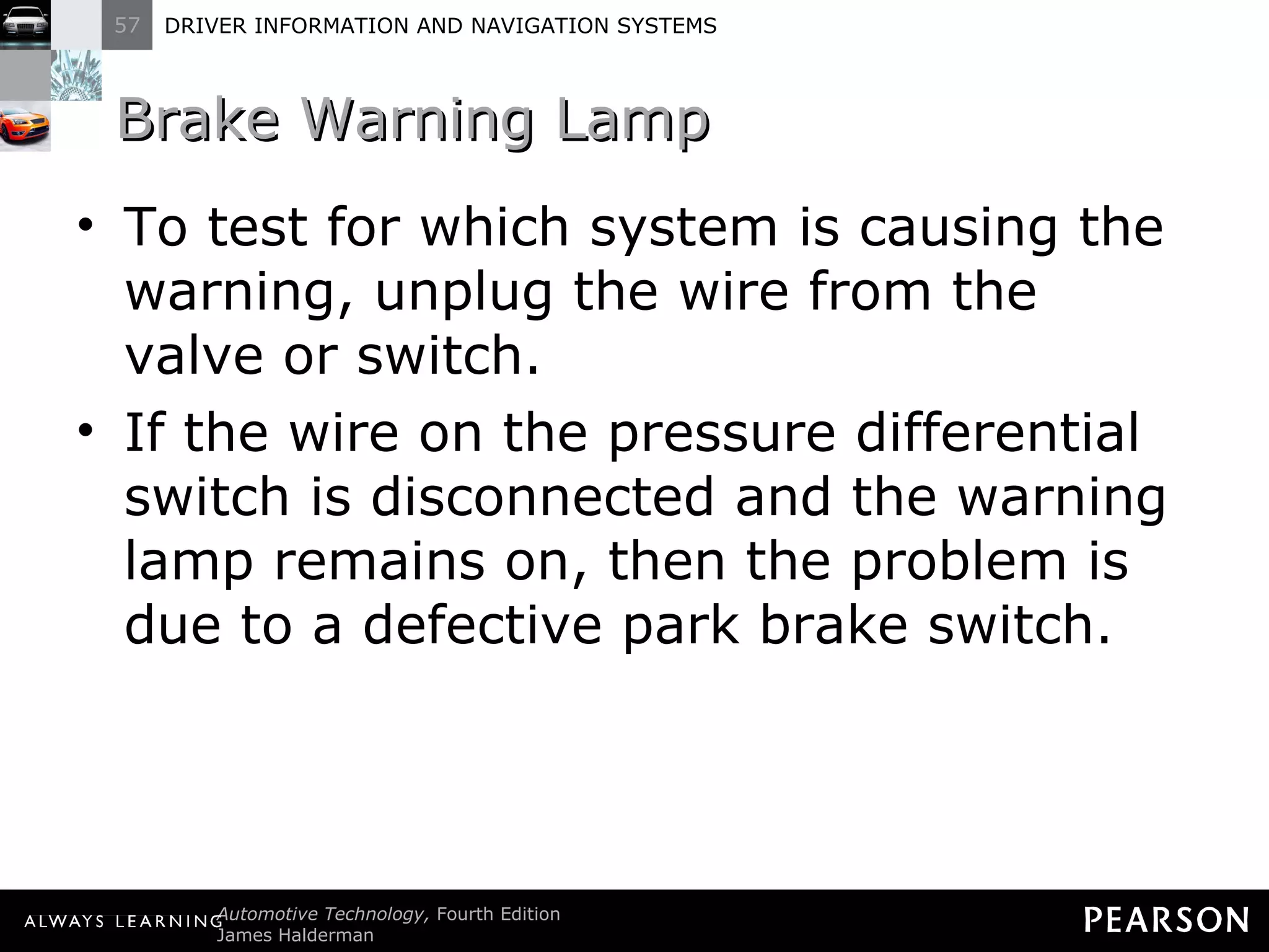 Brake Warning Lamp  To test for which system is causing the warning, unplug the wire from the valve or switch. If the wire on the pressure differential switch is disconnected and the warning lamp remains on, then the problem is due to a defective park brake switch. 