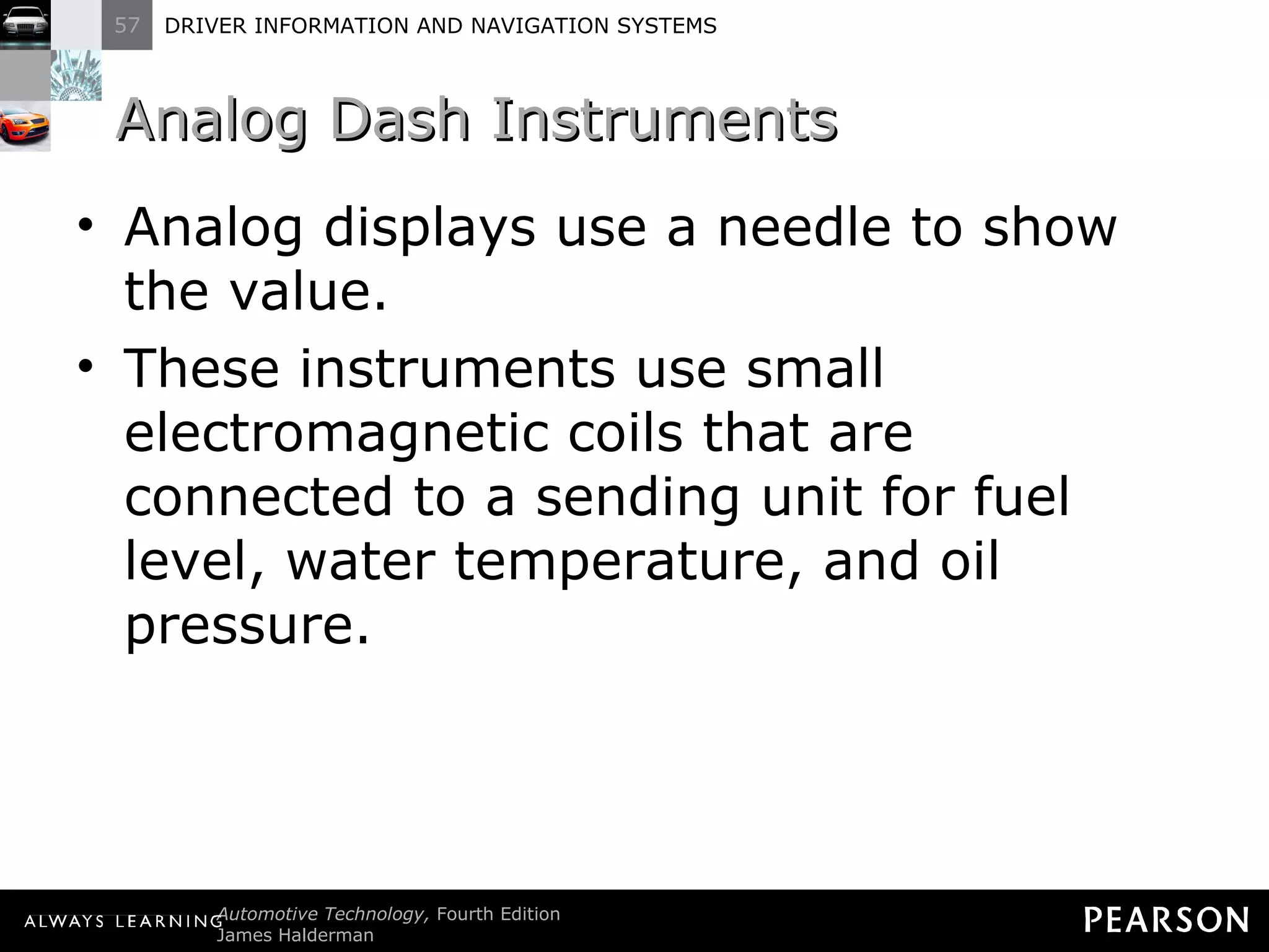 Analog Dash Instruments Analog displays use a needle to show the value. These instruments use small electromagnetic coils that are connected to a sending unit for fuel level, water temperature, and oil pressure. 