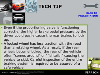 TECH TIP Always Inspect Both Front and Rear Brakes If a vehicle tends to lock up the rear brakes during a stop, many technicians may try to repair the problem by replacing the proportioning valve or servicing the rear brakes. Proportioning valves are simple spring-loaded devices that are usually trouble free.  BACK TO  PRESENTATION If the rear brakes lock up during braking, carefully inspect the rear brakes looking for contaminated linings or other problems that can cause the rear brakes to grab. Do not stop there— always inspect the front brakes, too. If the front brakes are rusted or corroded, they cannot operate efficiently and greater force must be exerted by the driver to stop the vehicle. Even if the proportioning valve is functioning correctly, the higher brake pedal pressure by the driver could easily cause the rear brakes to lock up. A locked wheel has less traction with the road than a rotating wheel. As a result, if the rear wheels become locked, the rear of the vehicle often “comes around” or “fishtails,” causing the vehicle to skid. Careful inspection of the entire braking system is required to be assured of a safe vehicle. 