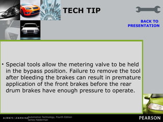 TECH TIP Push-In or Pull-Out Metering Valve? Whenever bleeding the air out of the hydraulic brake system, the metering valve should be bypassed. The metering valve stops the passage of brake fluid to the front wheels until pressure exceeds about 125 PSI (860 kPa).  BACK TO  PRESENTATION It is important not to push the brake pedal down with a great force so as to keep from dispersing any trapped air into small and hard-to-bleed bubbles. To bypass the metering valve, the service technician has to push or pull a small button located on the metering valve. An easy way to remember whether to push in or to pull out is to inspect the button itself.  If the button is rubber coated, then you push in. If the button is steel, then pull out. Special tools allow the metering valve to be held in the bypass position. Failure to remove the tool after bleeding the brakes can result in premature application of the front brakes before the rear drum brakes have enough pressure to operate. 