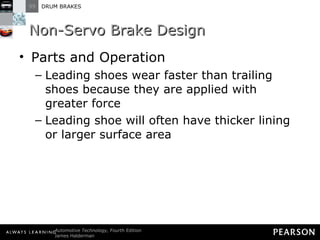 Non-Servo Brake Design Parts and Operation Leading shoes wear faster than trailing shoes because they are applied with greater force Leading shoe will often have thicker lining or larger surface area 