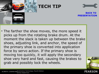 TECH TIP Rear Wheel Lockup? Check the Adjustment Servo action enables a drum brake to provide increased stopping power, but it can also cause the brakes to grab and lock if they get too far out of adjustment. As clearance between the shoes and drum increases, the primary brake shoe is allowed a greater range of movement.  BACK TO  PRESENTATION The farther the shoe moves, the more speed it picks up from the rotating brake drum. At the moment the slack is taken up between the brake shoes, adjusting link, and anchor, the speed of the primary shoe is converted into application force by servo action. If the primary shoe is moving too quickly, it will apply the secondary shoe very hard and fast, causing the brakes to grab and possibly lock the wheels. 