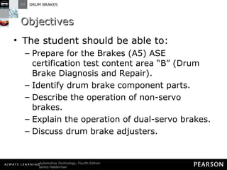 Objectives The student should be able to: Prepare for the Brakes (A5) ASE certification test content area “B” (Drum Brake Diagnosis and Repair).  Identify drum brake component parts.  Describe the operation of non-servo brakes. Explain the operation of dual-servo brakes.  Discuss drum brake adjusters. 