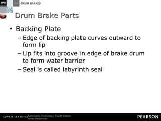 Drum Brake Parts Backing Plate Edge of backing plate curves outward to form lip Lip fits into groove in edge of brake drum to form water barrier Seal is called labyrinth seal 