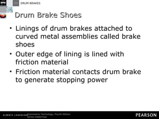 Drum Brake Shoes Linings of drum brakes attached to curved metal assemblies called brake shoes Outer edge of lining is lined with friction material Friction material contacts drum brake to generate stopping power 