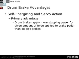 Drum Brake Advantages Self-Energizing and Servo Action Primary advantage Drum brakes apply more stopping power for given amount of force applied to brake pedal than do disc brakes 