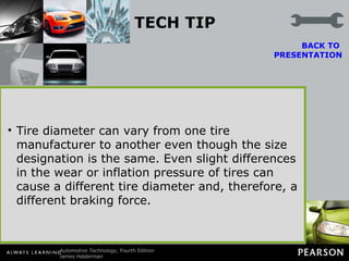 TECH TIP Check the Tire Size for a Pulling Problem If an unequal braking problem is being diagnosed, check that the front tires match and that the rear tires match. Brakes slow and stop wheels. Unequal diameter tires create an unequal braking force. The result may be a pulling toward one side while braking.  Tire diameter can vary from one tire manufacturer to another even though the size designation is the same. Even slight differences in the wear or inflation pressure of tires can cause a different tire diameter and, therefore, a different braking force. BACK TO  PRESENTATION 