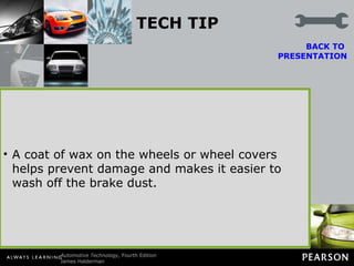 TECH TIP Wax the Wheels Brake dust from semimetallic brake pads often discolors the front wheels. Customers often complain to service technicians about this problem, but it is normal for the front wheels to become dirty because the iron and other metallic and nonmetallic components wear off the front disc brake pads and adhere to the wheel covers. BACK TO  PRESENTATION A coat of wax on the wheels or wheel covers helps prevent damage and makes it easier to wash off the brake dust. 