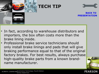 TECH TIP Competitively Priced Brakes The term  competitively  priced means lower cost. Most brake manufacturers offer “premium” as well as lower-price linings, to remain competitive with other manufacturers or with importers of brake lining material produced overseas by U.S. or foreign companies.  In fact, according to warehouse distributors and importers, the box often costs more than the brake lining inside. Professional brake service technicians should only install brake linings and pads that will give braking performance equal to that of the original factory brakes. For best results, always purchase high-quality brake parts from a known brand-name manufacturer. BACK TO  PRESENTATION 