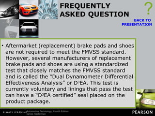 FREQUENTLY ASKED QUESTION What Does “D 3 EA” Mean? Original equipment brake pads and shoes are required to comply with the Federal Motor Vehicle Safety Standard (FMVSS) 135, which specifies maximum stopping distances. There is also a requirement for fade resistance, but no standard for noise or wear.  ? BACK TO  PRESENTATION Aftermarket (replacement) brake pads and shoes are not required to meet the FMVSS standard. However, several manufacturers of replacement brake pads and shoes are using a standardized test that closely matches the FMVSS standard and is called the “Dual Dynamometer Differential Effectiveness Analysis” or D 3 EA. This test is currently voluntary and linings that pass the test can have a “D 3 EA certified” seal placed on the product package. 