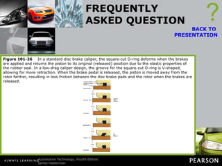 FREQUENTLY ASKED QUESTION What Is a Low-Drag Caliper? A low-drag caliper differs from a standard caliper in the area of the square-cut O-ring. A V-shaped cutout allows the O-ring to deflect more and, as a result, is able to pull the caliper piston back into the bore when the brakes are released. ? BACK TO  PRESENTATION Because of this further movement, the brake pads are pulled farther from the rotor and are less likely to drag. The negative aspect of this design is that greater volume of brake fluid is needed to achieve a brake application. To compensate for this need for greater brake fluid volume, a quick-take-up master cylinder was designed and is used whenever low-drag calipers are used. Figure 101-26   In a standard disc brake caliper, the square-cut O-ring deforms when the brakes are applied and returns the piston to its original (released) position due to the elastic properties of the rubber seal. In a low-drag caliper design, the groove for the square-cut O-ring is V-shaped, allowing for more retraction. When the brake pedal is released, the piston is moved away from the rotor farther, resulting in less friction between the disc brake pads and the rotor when the brakes are released. 