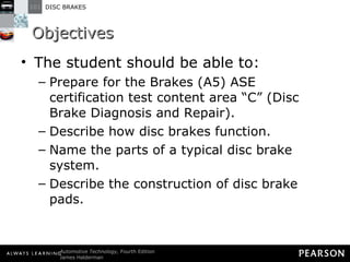Objectives The student should be able to: Prepare for the Brakes (A5) ASE certification test content area “C” (Disc Brake Diagnosis and Repair).  Describe how disc brakes function.  Name the parts of a typical disc brake system. Describe the construction of disc brake pads.  