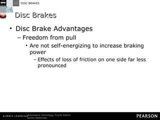 Disc Brakes Disc Brake Advantages Freedom from pull Are not self-energizing to increase braking power Effects of loss of friction on one side far less pronounced 