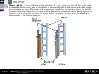 Figure 101-15   Typical pad wear sensor operation. It is very important that the disc brake pads are installed on the correct side of the vehicle to be assured that the wear sensor will make a noise when the pads are worn. If the pads with a sensor are installed on the opposite side of the vehicle, the sensor tab is turned so that the rotor touches it going the opposite direction. Usually the correct direction is where the rotor contacts the sensor before contacting the pads when the wheels are being rotated in the forward direction. 