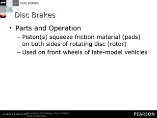 Disc Brakes Parts and Operation Piston(s) squeeze friction material (pads) on both sides of rotating disc (rotor) Used on front wheels of late-model vehicles 